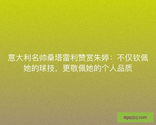 意大利名帅桑塔雷利赞赏朱婷：不仅钦佩她的球技，更敬佩她的个人品质