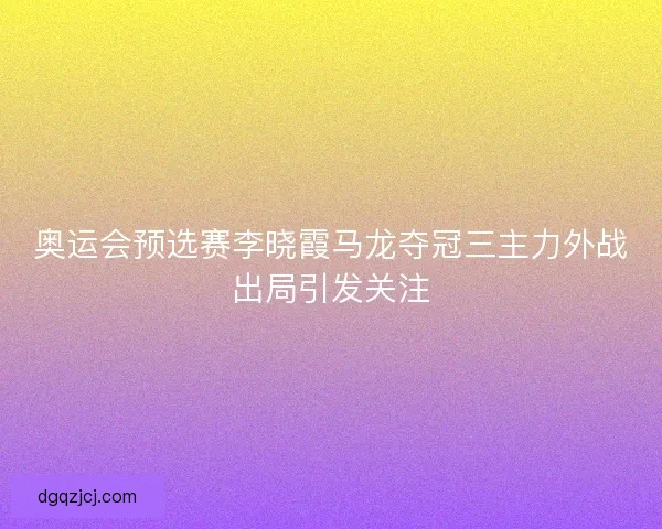 奥运会预选赛李晓霞马龙夺冠三主力外战出局引发关注