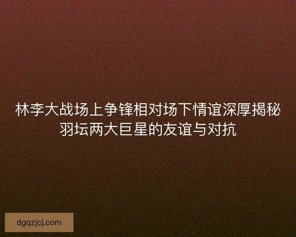 林李大战场上争锋相对场下情谊深厚揭秘羽坛两大巨星的友谊与对抗