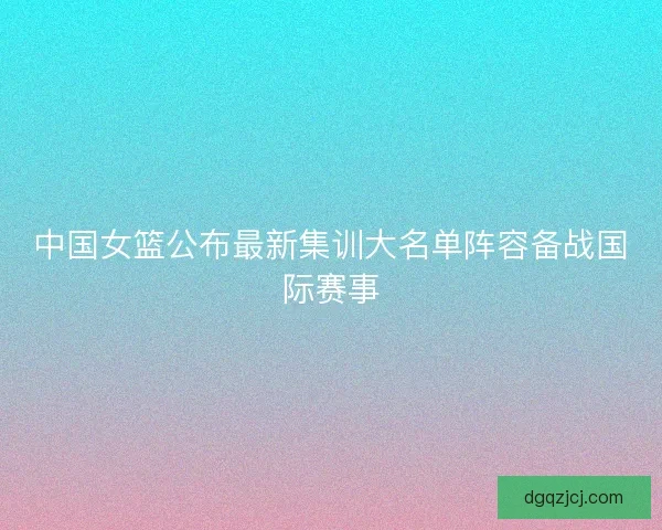 中国女篮公布最新集训大名单阵容备战国际赛事 中国女篮公布最新集训大名单阵容备战国际赛事