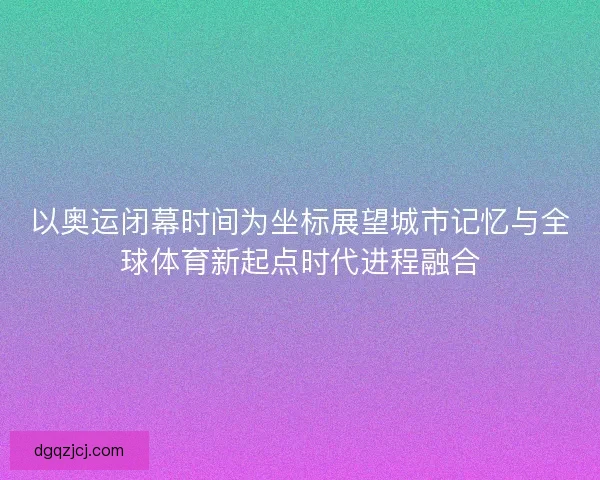 以奥运闭幕时间为坐标展望城市记忆与全球体育新起点时代进程融合 以奥运闭幕时间为坐标展望城市记忆与全球体育新起点时代进程融合