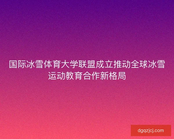 国际冰雪体育大学联盟成立推动全球冰雪运动教育合作新格局