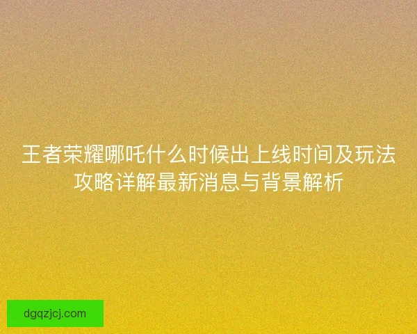 王者荣耀哪吒什么时候出上线时间及玩法攻略详解最新消息与背景解析 王者荣耀哪吒什么时候出上线时间及玩法攻略详解最新消息与背景解析