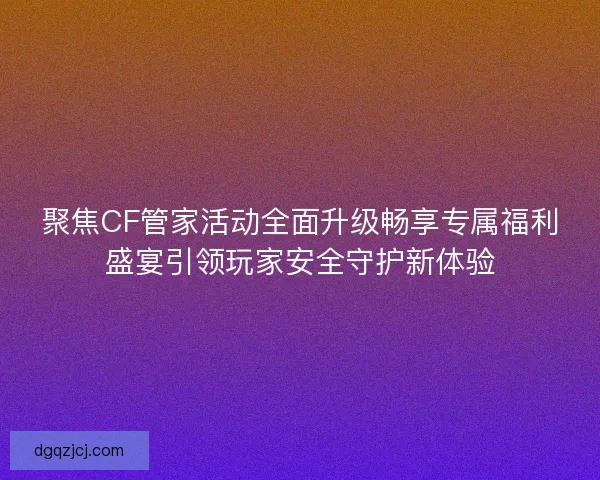 聚焦CF管家活动全面升级畅享专属福利盛宴引领玩家安全守护新体验
