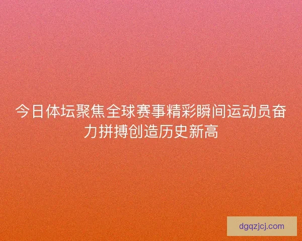 今日体坛聚焦全球赛事精彩瞬间运动员奋力拼搏创造历史新高