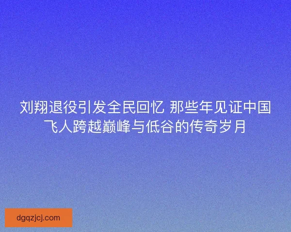刘翔退役引发全民回忆 那些年见证中国飞人跨越巅峰与低谷的传奇岁月