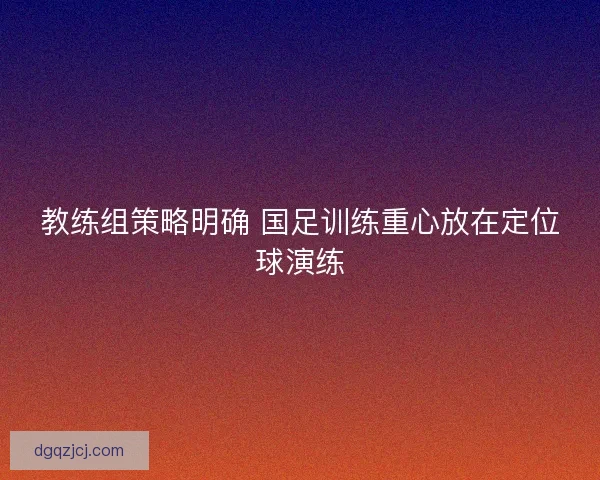 教练组策略明确 国足训练重心放在定位球演练