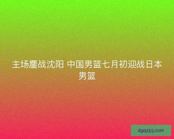 主场鏖战沈阳 中国男篮七月初迎战日本男篮 主场鏖战沈阳 中国男篮七月初迎战日本男篮
