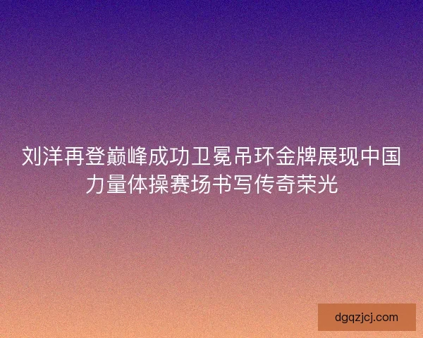 刘洋再登巅峰成功卫冕吊环金牌展现中国力量体操赛场书写传奇荣光