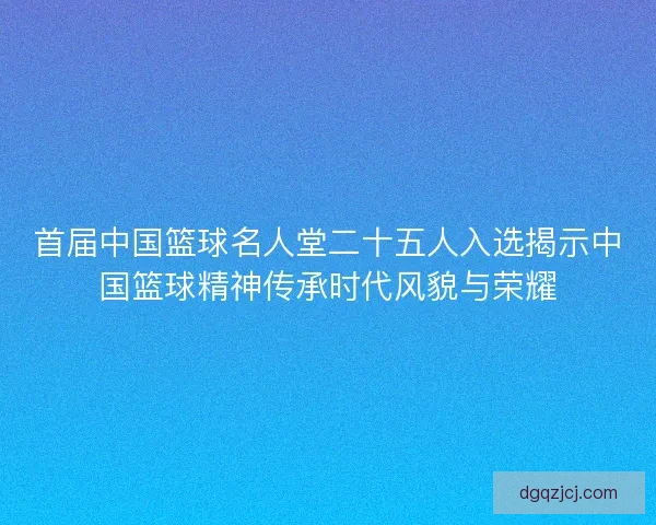 首届中国篮球名人堂二十五人入选揭示中国篮球精神传承时代风貌与荣耀 首届中国篮球名人堂二十五人入选揭示中国篮球精神传承时代风貌与荣耀