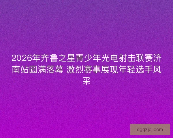 2026年齐鲁之星青少年光电射击联赛济南站圆满落幕 激烈赛事展现年轻选手风采