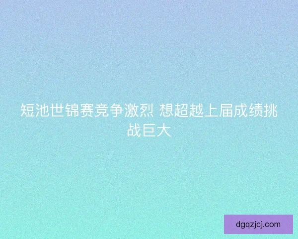 短池世锦赛竞争激烈 想超越上届成绩挑战巨大