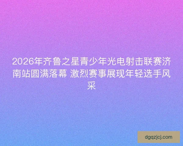 2026年齐鲁之星青少年光电射击联赛济南站圆满落幕 激烈赛事展现年轻选手风采
