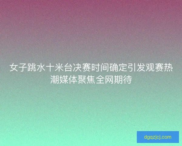 女子跳水十米台决赛时间确定引发观赛热潮媒体聚焦全网期待
