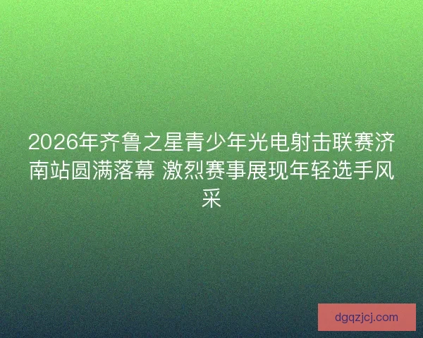 2026年齐鲁之星青少年光电射击联赛济南站圆满落幕 激烈赛事展现年轻选手风采