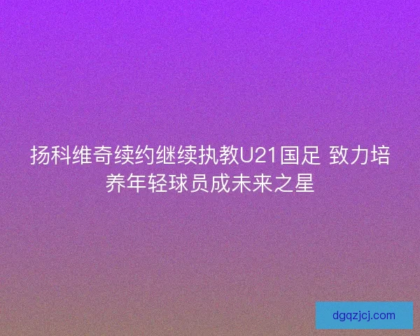 扬科维奇续约继续执教U21国足 致力培养年轻球员成未来之星