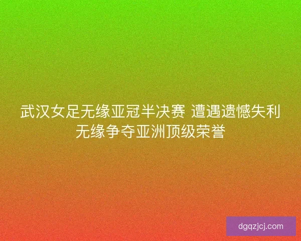 武汉女足无缘亚冠半决赛 遭遇遗憾失利无缘争夺亚洲顶级荣誉