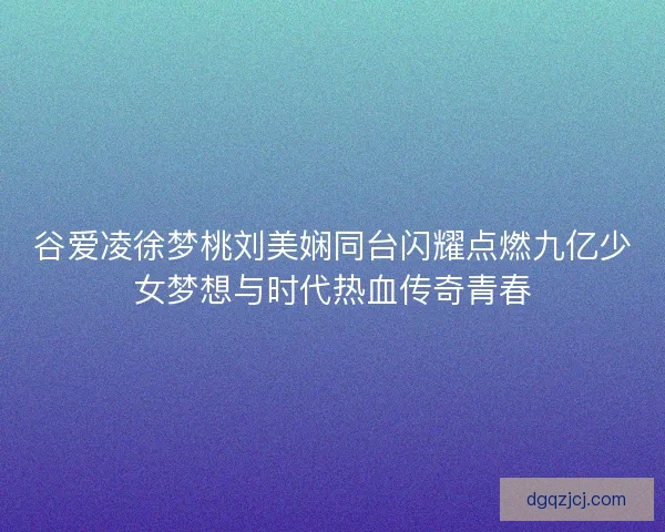 谷爱凌徐梦桃刘美娴同台闪耀点燃九亿少女梦想与时代热血传奇青春
