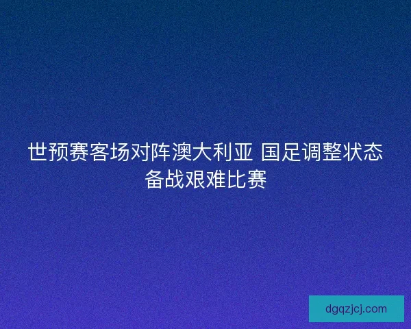 世预赛客场对阵澳大利亚 国足调整状态备战艰难比赛 世预赛客场对阵澳大利亚 国足调整状态备战艰难比赛