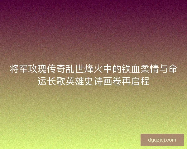 将军玫瑰传奇乱世烽火中的铁血柔情与命运长歌英雄史诗画卷再启程