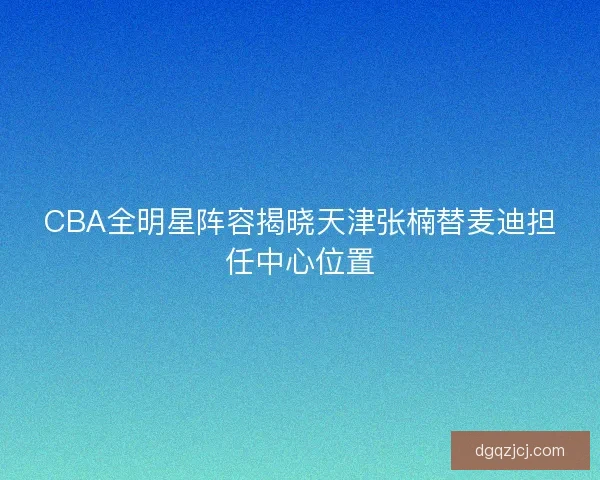 CBA全明星阵容揭晓天津张楠替麦迪担任中心位置 CBA全明星阵容揭晓天津张楠替麦迪担任中心位置