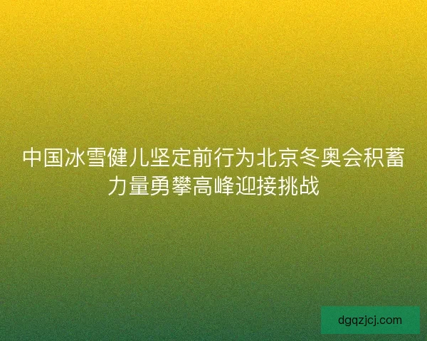 中国冰雪健儿坚定前行为北京冬奥会积蓄力量勇攀高峰迎接挑战 中国冰雪健儿坚定前行为北京冬奥会积蓄力量勇攀高峰迎接挑战